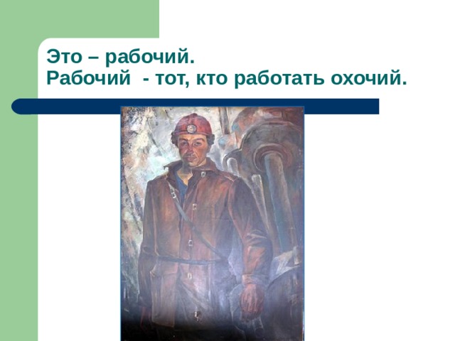Это – рабочий.  Рабочий - тот, кто работать охочий. 