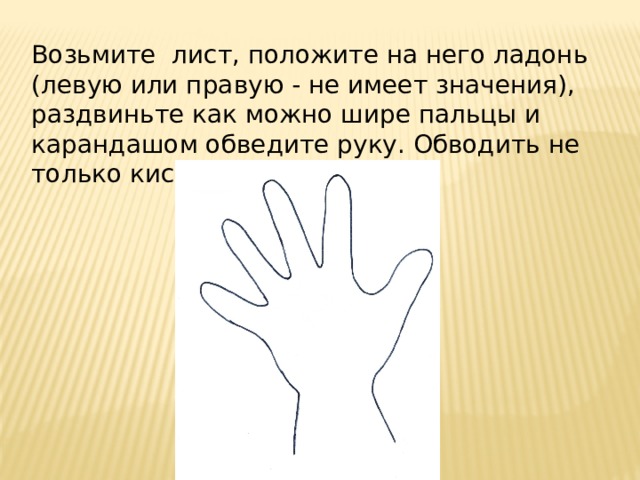 Возьмите лист, положите на него ладонь (левую или правую - не имеет значения), раздвиньте как можно шире пальцы и карандашом обведите руку. Обводить не только кисть, но и запястье.   