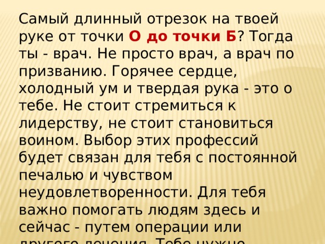 Самый длинный отрезок на твоей руке от точки О до точки Б ? Тогда ты - врач. Не просто врач, а врач по призванию. Горячее сердце, холодный ум и твердая рука - это о тебе. Не стоит стремиться к лидерству, не стоит становиться воином. Выбор этих профессий будет связан для тебя с постоянной печалью и чувством неудовлетворенности. Для тебя важно помогать людям здесь и сейчас - путем операции или другого лечения. Тебе нужно заниматься оздоровлением конкретного человека, а не абстрактной экономики. 