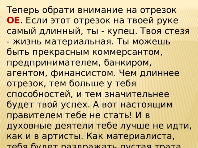 Теперь обрати внимание на отрезок ОЕ . Если этот отрезок на твоей руке самый длинный, ты - купец. Твоя стезя - жизнь материальная. Ты можешь быть прекрасным коммерсантом, предпринимателем, банкиром, агентом, финансистом. Чем длиннее отрезок, тем больше у тебя способностей, и тем значительнее будет твой успех. А вот настоящим правителем тебе не стать! И в духовные деятели тебе лучше не идти, как и в артисты. Как материалиста, тебя будет раздражать пустая трата времени и мысль об упущенных финансовых возможностях.   