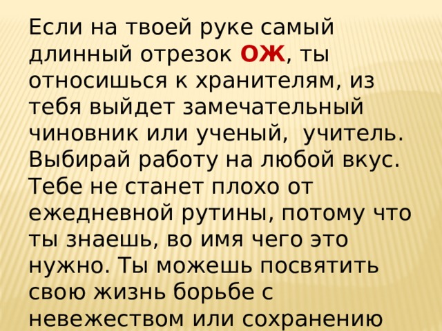 Если на твоей руке самый длинный отрезок ОЖ , ты относишься к хранителям, из тебя выйдет замечательный чиновник или ученый, учитель. Выбирай работу на любой вкус. Тебе не станет плохо от ежедневной рутины, потому что ты знаешь, во имя чего это нужно. Ты можешь посвятить свою жизнь борьбе с невежеством или сохранению заведенного порядка вещей.   