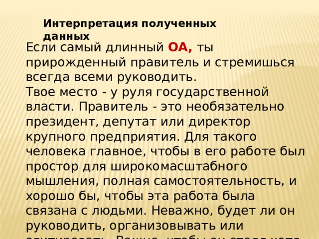Интерпретация полученных данных   Если самый длинный OA, ты прирожденный правитель и стремишься всегда всеми руководить.  Твое место - у руля государственной власти. Правитель - это необязательно президент, депутат или директор крупного предприятия. Для такого человека главное, чтобы в его работе был простор для широкомасштабного мышления, полная самостоятельность, и хорошо бы, чтобы эта работа была связана с людьми. Неважно, будет ли он руководить, организовывать или агитировать. Важно, чтобы он стоял хотя бы на ступеньку выше тех, кто его окружает.   
