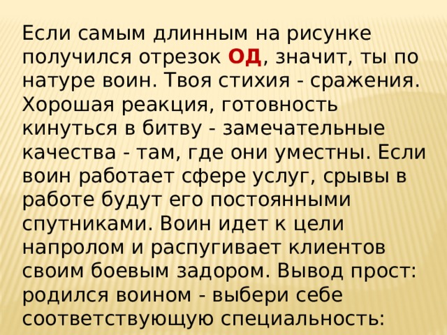 Если самым длинным на рисунке получился отрезок ОД , значит, ты по натуре воин. Твоя стихия - сражения. Хорошая реакция, готовность кинуться в битву - замечательные качества - там, где они уместны. Если воин работает сфере услуг, срывы в работе будут его постоянными спутниками. Воин идет к цели напролом и распугивает клиентов своим боевым задором. Вывод прост: родился воином - выбери себе соответствующую специальность: армия, органы правопорядка, охрана.   