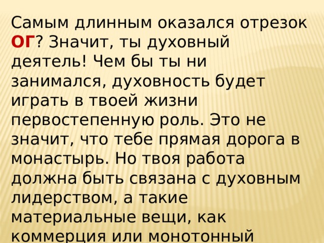 Самым длинным оказался отрезок ОГ ? Значит, ты духовный деятель! Чем бы ты ни занимался, духовность будет играть в твоей жизни первостепенную роль. Это не значит, что тебе прямая дорога в монастырь. Но твоя работа должна быть связана с духовным лидерством, а такие материальные вещи, как коммерция или монотонный физический труд, просто противопоказаны!   