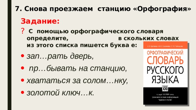 7. Снова проезжаем станцию «Орфография»   Задание:  С помощью орфографического словаря определите, в скольких словах из этого списка пишется буква е: зап…рать дверь,  пр…бывать на станцию, хвататься за солом…нку, золотой ключ…к.  Запишите получившееся число.    