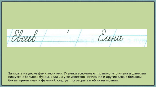 Записать на доске фамилию и имя. Ученики вспоминают правило, что имена и фамилии пишутся с большой буквы. Если им уже известно написание и других слов с большой буквы, кроме имен и фамилий, следует поговорить и об их написании. 