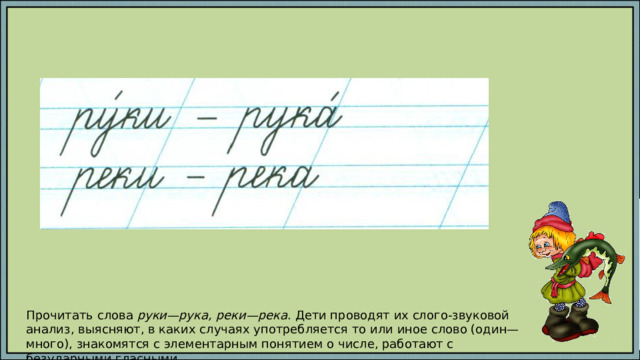 Прочитать слова руки—рука, реки—река . Дети проводят их слого-звуковой анализ, выясняют, в каких случаях употребляется то или иное слово (один—много), знакомятся с элементарным понятием о числе, работают с безударными гласными. 