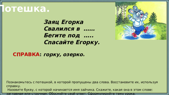 Потешка. Заяц Егорка Свалился в …… Бегите под ….. Спасайте Егорку. СПРАВКА : горку, озерко. Познакомьтесь с потешкой, в которой пропущены два слова. Восстановите их, используя справку.  Назовите букву, с которой начинается имя зайчика. Скажите, какая она в этом слове: заглавная или строчная. Обоснуйте свой ответ. Сформулируйте тему урока. 