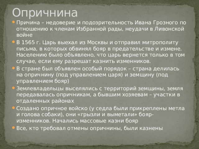 Опричнина Причина – недоверие и подозрительность Ивана Грозного по отношению к членам Избранной рады, неудачи в Ливонской войне В 1565 г. Царь выехал из Москвы и отправил митрополиту письма, в которых обвинял бояр в предательстве и измене. Населению было объявлено, что царь вернется только в том случае, если ему разрешат казнить изменников. В стране был объявлен особый порядок – страна делилась на опричнину (под управлением царя) и земщину (под управлением бояр) Землевладельцы выселялись с территорий земщины, земля передавалась опричникам, а бывшим хозяевам – участки в отдаленных районах Создано опричное войско (у седла были прикреплены метла и голова собаки), они «грызли и выметали» бояр-изменников. Начались массовые казни бояр Все, кто требовал отмены опричнины, были казнены 