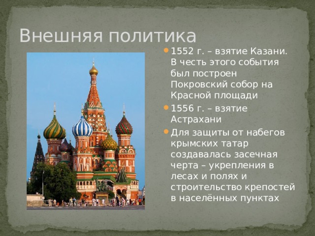 Внешняя политика 1552 г. – взятие Казани. В честь этого события был построен Покровский собор на Красной площади 1556 г. – взятие Астрахани Для защиты от набегов крымских татар создавалась засечная черта – укрепления в лесах и полях и строительство крепостей в населённых пунктах 