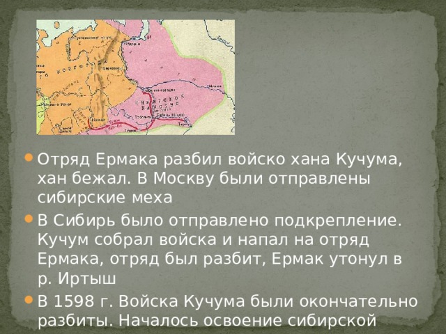 Отряд Ермака разбил войско хана Кучума, хан бежал. В Москву были отправлены сибирские меха В Сибирь было отправлено подкрепление. Кучум собрал войска и напал на отряд Ермака, отряд был разбит, Ермак утонул в р. Иртыш В 1598 г. Войска Кучума были окончательно разбиты. Началось освоение сибирской земли 