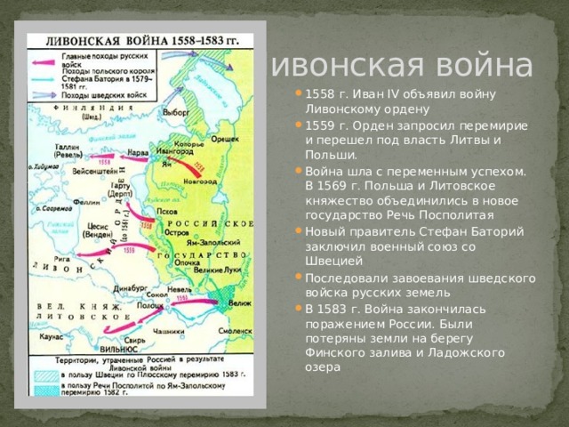 Ливонская война 1558 г. Иван IV объявил войну Ливонскому ордену 1559 г. Орден запросил перемирие и перешел под власть Литвы и Польши. Война шла с переменным успехом. В 1569 г. Польша и Литовское княжество объединились в новое государство Речь Посполитая Новый правитель Стефан Баторий заключил военный союз со Швецией Последовали завоевания шведского войска русских земель В 1583 г. Война закончилась поражением России. Были потеряны земли на берегу Финского залива и Ладожского озера 