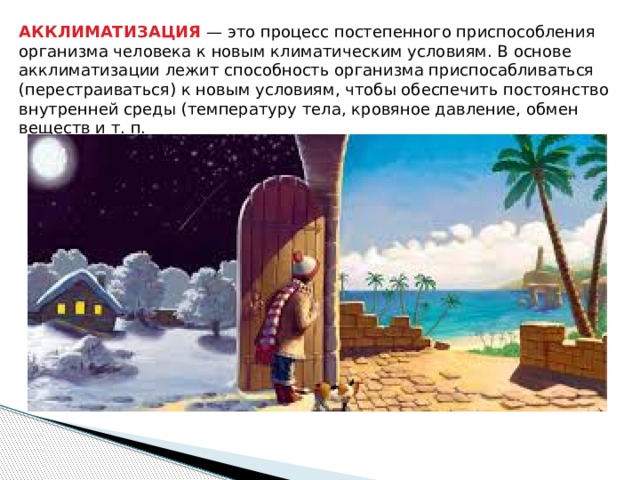 АККЛИМАТИЗАЦИЯ — это процесс постепенного приспособления организма человека к новым климатическим условиям. В основе акклиматизации лежит способность организма приспосабливаться (перестраиваться) к новым условиям, чтобы обеспечить постоянство внутренней среды (температуру тела, кровяное давление, обмен веществ и т. п. 