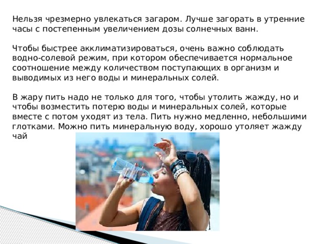 Нельзя чрезмерно увлекаться загаром. Лучше загорать в утренние часы с постепенным увеличением дозы солнечных ванн. Чтобы быстрее акклиматизироваться, очень важно соблюдать водно-солевой режим, при котором обеспечивается нормальное соотношение между количеством поступающих в организм и выводимых из него воды и минеральных солей. В жару пить надо не только для того, чтобы утолить жажду, но и чтобы возместить потерю воды и минеральных солей, которые вместе с потом уходят из тела. Пить нужно медленно, небольшими глотками. Можно пить минеральную воду, хорошо утоляет жажду чай 