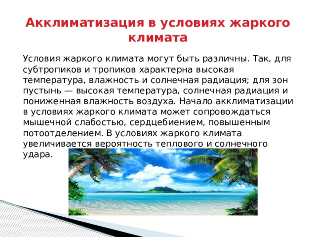Акклиматизация в условиях жаркого климата Условия жаркого климата могут быть различны. Так, для субтропиков и тропиков характерна высокая температура, влажность и солнечная радиация; для зон пустынь — высокая температура, солнечная радиация и пониженная влажность воздуха. Начало акклиматизации в условиях жаркого климата может сопровождаться мышечной слабостью, сердцебиением, повышенным потоотделением. В условиях жаркого климата увеличивается вероятность теплового и солнечного удара. 