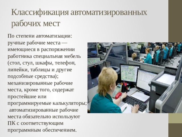 Классификация автоматизированных рабочих мест По степени автоматизации:  ручные рабочие места — имеющиеся в распоряжении paботника специальная мебель (стол, стул, шкафы, телефон, линейки, таблицы и другие подсобные средства); механизированные рабочие места, кроме того, содержат простейшие или программируемые калькуляторы; автоматизированные рабочие места обязательно используют ПК с соответствующим программным обеспечением. 