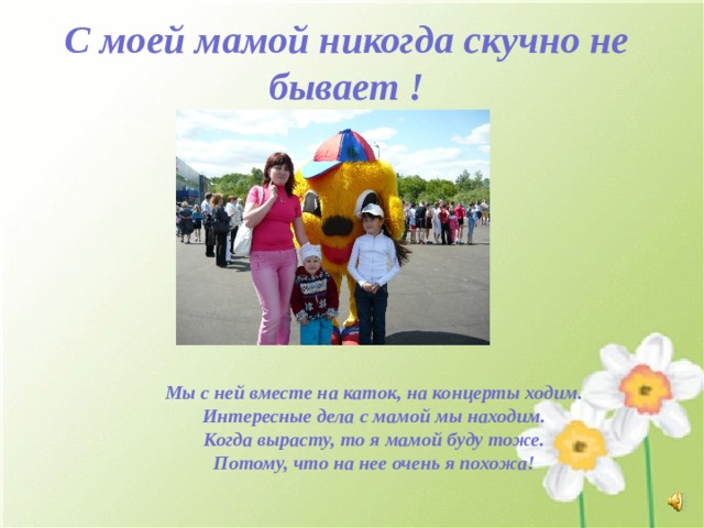 С моей мамой никогда скучно не бывает !          Мы с ней вместе на каток, на концерты ходим. Интересные дела с мамой мы находим. Когда вырасту, то я мамой буду тоже. Потому, что на нее очень я похожа! 