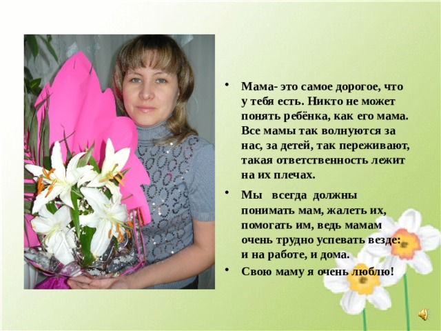 Мама- это самое дорогое, что у тебя есть. Никто не может понять ребёнка, как его мама. Все мамы так волнуются за нас, за детей, так переживают, такая ответственность лежит на их плечах. Мы всегда должны  понимать мам, жалеть их, помогать им, ведь мамам очень трудно успевать везде: и на работе, и дома. Свою маму я очень люблю! 