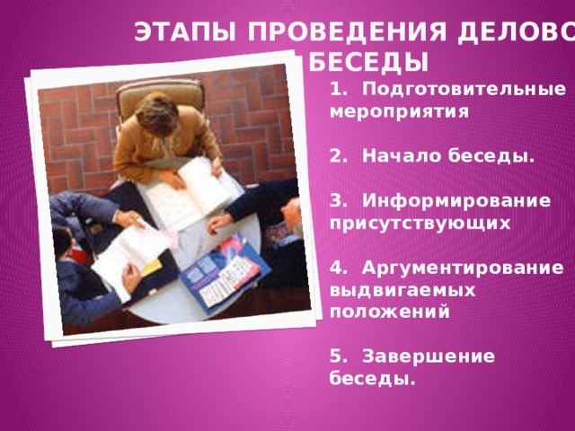 Этапы проведения деловой беседы   1.  Подготовительные мероприятия  2.  Начало беседы.  3.  Информирование присутствующих  4.  Аргументирование выдвигаемых положений  5.  Завершение беседы.  
