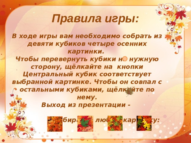 Правила игры: В ходе игры вам необходимо собрать из девяти кубиков четыре осенних картинки. Чтобы перевернуть кубики на нужную сторону, щёлкайте на кнопки Центральный кубик соответствует выбранной картинке. Чтобы он совпал с остальными кубиками, щёлкайте по нему. Выход из презентации -   Выбирайте любую картинку: 