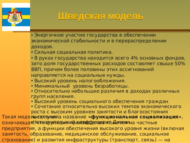 Шведская модель  Энергичное участие государства в обеспечении экономической стабильности и в перераспределении доходов.  Сильная социальная политика.  В руках государства находится всего 4% основных фондов, зато доля государственных расходов составляет свыше 50% ВВП, причем более половины этих ассигнований направляется на социальные нужды.  Высокий уровень налогообложения.  Минимальный уровень безработицы.  Относительно небольшие различия в доходах различных групп населения.  Высокий уровень социального обеспечения граждан  Сочетание относительно высоких темпов экономического роста с высоким уровнем занятости и благосостояния населения. Незначительный коэффициент Джини. Такая модель получила название «функциональная социализация» , означающая, что функция производства ложится на частные предприятия, а функции обеспечения высокого уровня жизни (включая занятость, образование, медицинское обслуживание, социальное страхование) и развития инфраструктуры (транспорт, связь) — на государство. 