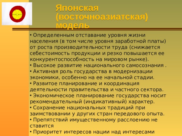 Японская (восточноазиатская) модель  Определенным отставание уровня жизни населения (в том числе уровня заработной платы) от роста производительности труда (снижается себестоимость продукции и резко повышается ее конкурентоспособность на мировом рынке).  Высокое развитие национального самосознания .  Активная роль государства в модернизации экономики, особенно на ее начальной стадии.  Развитое планирование и координация деятельности правительства и частного сектора.  Экономическое планирование государства носит рекомендательный (индикативный) характер.  Сохранение национальных традиций при заимствовании у других стран передового опыта.  Препятствий имущественному расслоению не ставится  Приоритет интересов нации над интересами конкретного человека 