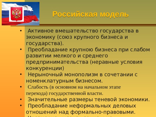 Российская модель  Активное вмешательство государства в экономику (союз крупного бизнеса и государства).  Преобладание крупною бизнеса при слабом развитии мелкого и среднего предпринимательства (неравные условия конкуренции)  Нерыночный монополизм в сочетании с номенклатурным бизнесом.  Слабость (в основном на начальном этапе перехода) государственной власти.  Значительные размеры теневой экономики.  Преобладание неформальных деловых отношений над формально-правовыми.  Чрезмерно высокая социальная дифференциация. 
