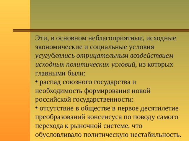 Эти, в основном неблагоприятные, исходные экономические и социальные условия усугублялись отрицательным воздействием исходных политических условий , из которых главными были:  распад союзного государства и необходимость формирования новой российской государственности:  отсутствие в обществе в первое десятилетие преобразований консенсуса по поводу самого перехода к рыночной системе, что обусловливало политическую нестабильность. 
