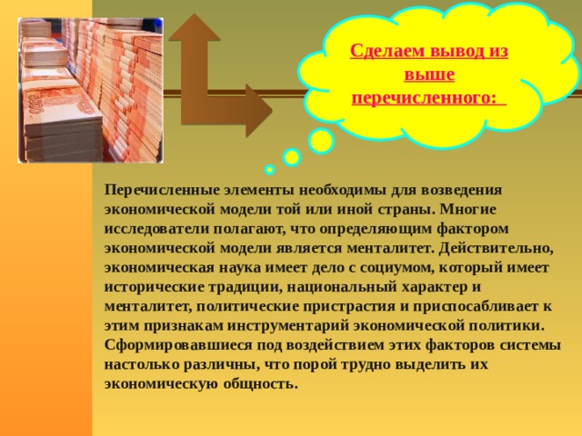 Сделаем вывод из выше перечисленного: Перечисленные элементы необходимы для возведения экономической модели той или иной страны. Многие исследователи полагают, что определяющим фактором экономической модели является менталитет. Действительно, экономическая наука имеет дело с социумом, который имеет исторические традиции, национальный характер и менталитет, политические пристрастия и приспосабливает к этим признакам инструментарий экономической политики. Сформировавшиеся под воздействием этих факторов системы настолько различны, что порой трудно выделить их экономическую общность. 