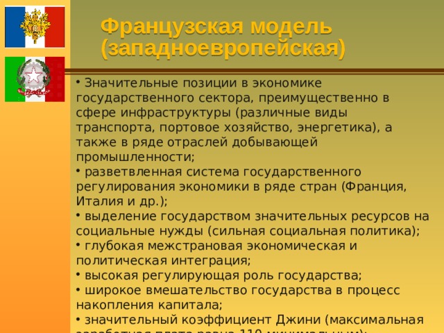 Французская модель (западноевропейская)  Значительные позиции в экономике государственного сектора, преимущественно в сфере инфраструктуры (различные виды транспорта, портовое хозяйство, энергетика), а также в ряде отраслей добывающей промышленности;  разветвленная система государственного регулирования экономики в ряде стран (Франция, Италия и др.);  выделение государством значительных ресурсов на социальные нужды (сильная социальная политика);  глубокая межстрановая экономическая и политическая интеграция;  высокая регулирующая роль государства;  широкое вмешательство государства в процесс накопления капитала;  значительный коэффициент Джини (максимальная заработная плата равна 110 минимальным);  значительное влияние профсоюзов. 