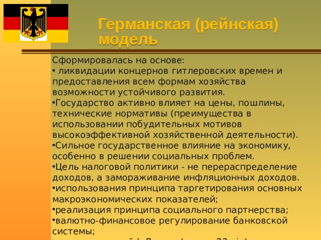 Германская (рейнская) модель Сформировалась на основе:  ликвидации концернов гитлеровских времен и предоставления всем формам хозяйства возможности устойчивого развития. Государство активно влияет на цены, пошлины, технические нормативы (преимущества в использовании побудительных мотивов высокоэффективной хозяйственной деятельности). Сильное государственное влияние на экономику, особенно в решении социальных проблем. Цель налоговой политики - не перераспределение доходов, а замораживание инфляционных доходов. использования принципа таргетирования основных макроэкономических показателей; реализация принципа социального партнерства; валютно-финансовое регулирование банковской системы; незначительный k Джини (max = 23min). 