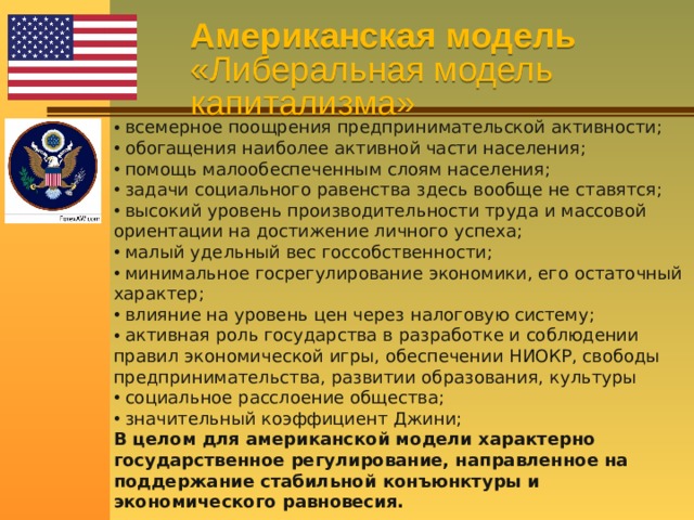 Американская модель  «Либеральная модель капитализма»  всемерное поощрения предпринимательской активности;  обогащения наиболее активной части населения;  помощь малообеспеченным слоям населения;  задачи социального равенства здесь вообще не ставятся;  высокий уровень производительности труда и массовой ориентации на достижение личного успеха;  малый удельный вес госсобственности;  минимальное госрегулирование экономики, его остаточный характер;  влияние на уровень цен через налоговую систему;  активная роль государства в разработке и соблюдении правил экономической игры, обеспечении НИОКР, свободы предпринимательства, развитии образования, культуры  социальное расслоение общества;  значительный коэффициент Джини; В целом для американской модели характерно государственное регулирование, направленное на поддержание стабильной конъюнктуры и экономического равновесия. 