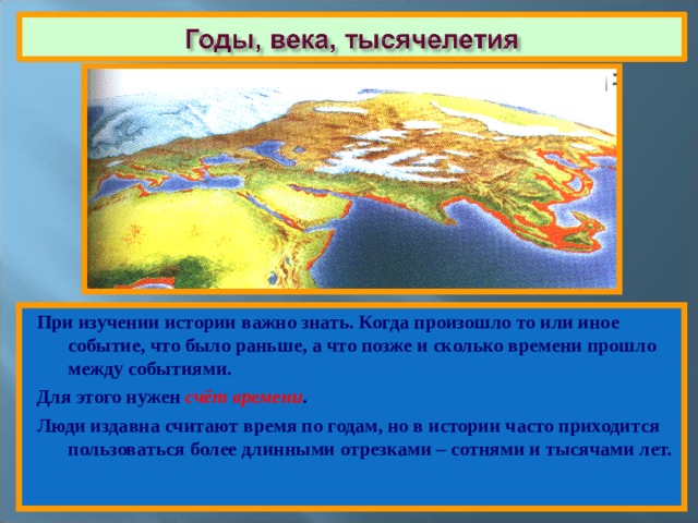 При изучении истории важно знать. Когда произошло то или иное событие, что было раньше, а что позже и сколько времени прошло между событиями. Для этого нужен счёт времени . Люди издавна считают время по годам, но в истории часто приходится пользоваться более длинными отрезками – сотнями и тысячами лет. 