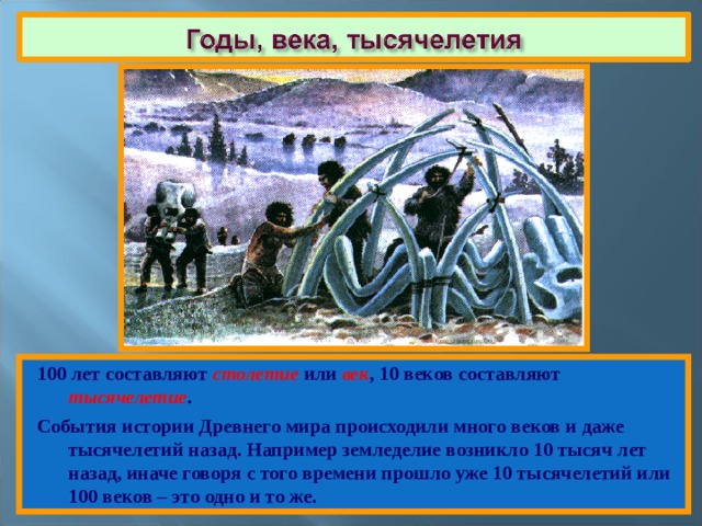 100 лет составляют столетие или век , 10 веков составляют тысячелетие . События истории Древнего мира происходили много веков и даже тысячелетий назад. Например земледелие возникло 10 тысяч лет назад, иначе говоря с того времени прошло уже 10 тысячелетий или 100 веков – это одно и то же. 