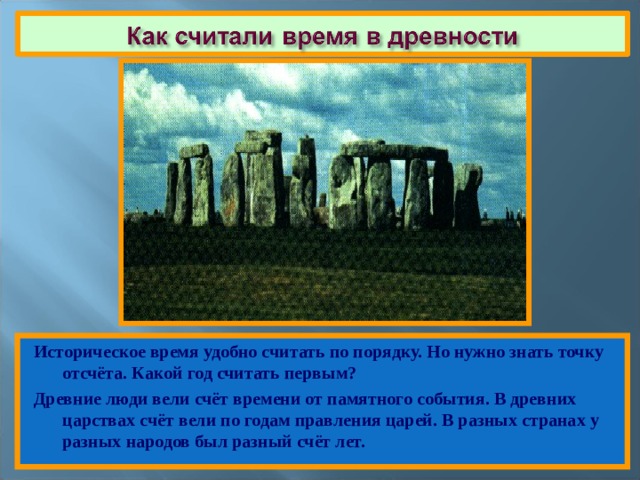 Историческое время удобно считать по порядку. Но нужно знать точку отсчёта. Какой год считать первым? Древние люди вели счёт времени от памятного события. В древних царствах счёт вели по годам правления царей. В разных странах у разных народов был разный счёт лет. 