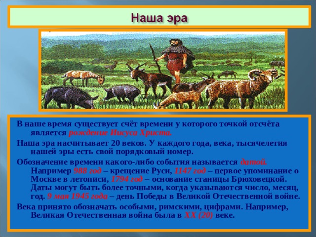 В наше время существует счёт времени у которого точкой отсчёта является рождение Иисуса Христа. Наша эра насчитывает 20 веков. У каждого года, века, тысячелетия нашей эры есть свой порядковый номер. Обозначение времени какого-либо события называется датой. Например 988 год – крещение Руси, 1147 год – первое упоминание о Москве в летописи, 1794 год – основание станицы Брюховецкой. Даты могут быть более точными, когда указываются число, месяц, год. 9 мая 1945 года – день Победы в Великой Отечественной войне. Века принято обозначать особыми, римскими, цифрами. Например, Великая Отечественная война была в ХХ (20) веке. 