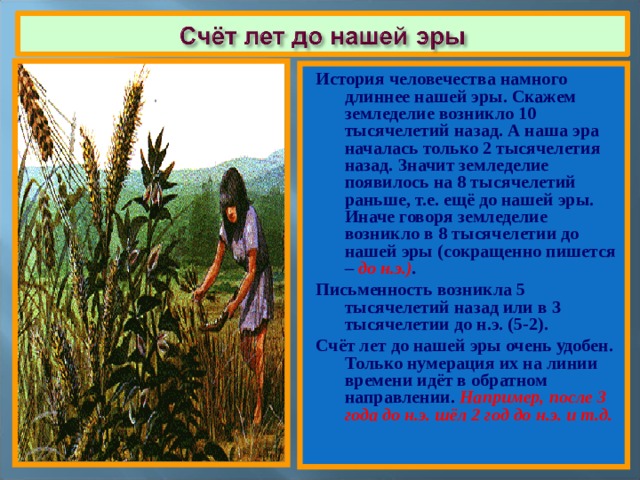 История человечества намного длиннее нашей эры. Скажем земледелие возникло 10 тысячелетий назад. А наша эра началась только 2 тысячелетия назад. Значит земледелие появилось на 8 тысячелетий раньше, т.е. ещё до нашей эры. Иначе говоря земледелие возникло в 8 тысячелетии до нашей эры (сокращенно пишется – до н.э.) . Письменность возникла 5 тысячелетий назад или в 3 тысячелетии до н.э. (5-2). Счёт лет до нашей эры очень удобен. Только нумерация их на линии времени идёт в обратном направлении. Например, после 3 года до н.э. шёл 2 год до н.э. и т.д. 
