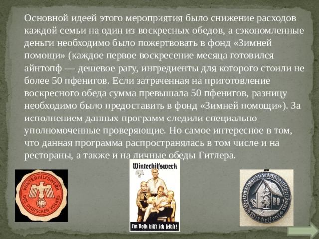 Основной идеей этого мероприятия было снижение расходов каждой семьи на один из воскресных обедов, а сэкономленные деньги необходимо было пожертвовать в фонд «Зимней помощи» (каждое первое воскресение месяца готовился айнтопф — дешевое рагу, ингредиенты для которого стоили не более 50 пфенигов. Если затраченная на приготовление воскресного обеда сумма превышала 50 пфенигов, разницу необходимо было предоставить в фонд «Зимней помощи»). За исполнением данных программ следили специально уполномоченные проверяющие. Но самое интересное в том, что данная программа распространялась в том числе и на рестораны, а также и на личные обеды Гитлера. 