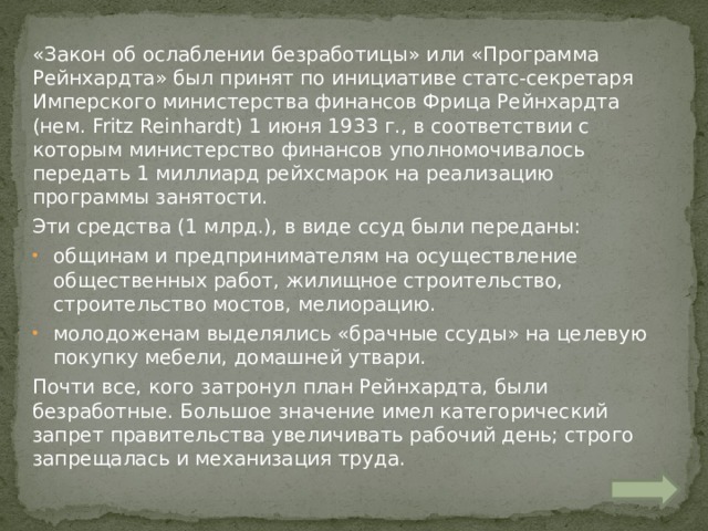 «Закон об ослаблении безработицы» или «Программа Рейнхардта» был принят по инициативе статс-секретаря Имперского министерства финансов Фрица Рейнхардта (нем. Fritz Reinhardt) 1 июня 1933 г., в соответствии с которым министерство финансов уполномочивалось передать 1 миллиард рейхсмарок на реализацию программы занятости. Эти средства (1 млрд.), в виде ссуд были переданы: общинам и предпринимателям на осуществление общественных работ, жилищное строительство, строительство мостов, мелиорацию. молодоженам выделялись «брачные ссуды» на целевую покупку мебели, домашней утвари. Почти все, кого затронул план Рейнхардта, были безработные. Большое значение имел категорический запрет правительства увеличивать рабочий день; строго запрещалась и механизация труда. 