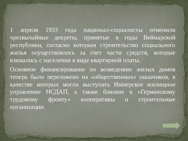 1 апреля 1933 года национал-социалисты отменили чрезвычайные декреты, принятые в годы Веймарской республики, согласно которым строительство социального жилья осуществлялось за счет части средств, которые взимались с населения в виде квартирной платы. Основное финансирование по возведению жилых домов теперь было переложено на «общественных» заказчиков, в качестве которых могли выступать Имперское жилищное управление НСДАП, а также близкие к «Германскому трудовому фронту» кооперативы и строительные организации. 