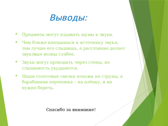 Выводы: Предметы могут издавать шумы и звуки. Чем ближе находишься к источнику звука, тем лучше его слышишь, а расстояние делает звуковые волны слабее. Звуки могут проходить через стены, но слышимость ухудшается. Наши голосовые связки похожи на струны, а барабанная перепонка – на плёнку, и их нужно беречь. Спасибо за внимание! 