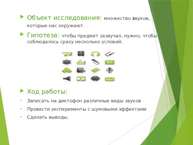 Объект исследования: множество з вуков, которые нас окружают.  Гипотеза: чтобы предмет зазвучал, нужно, чтобы соблюдалось сразу несколько условий. Ход работы: Записать на диктофон различные виды звуков Провести эксперименты с шумовыми эффектами Сделать выводы. 
