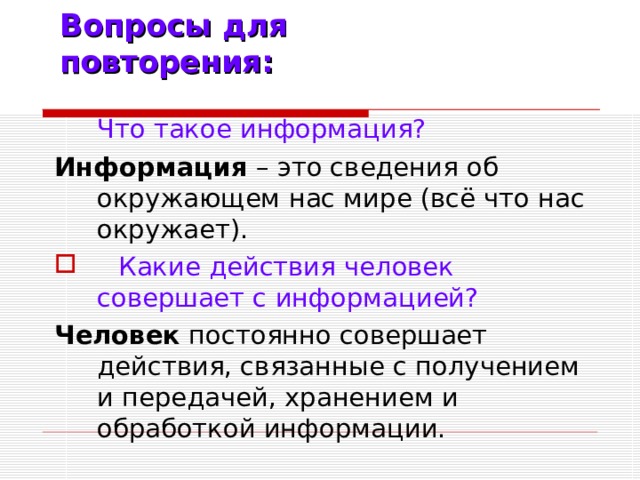 Вопросы для повторения:  Что такое информация? Информация – это сведения об окружающем нас мире (всё что нас окружает).  Какие действия человек совершает с информацией? Человек постоянно совершает действия, связанные с получением и передачей, хранением и обработкой информации.
