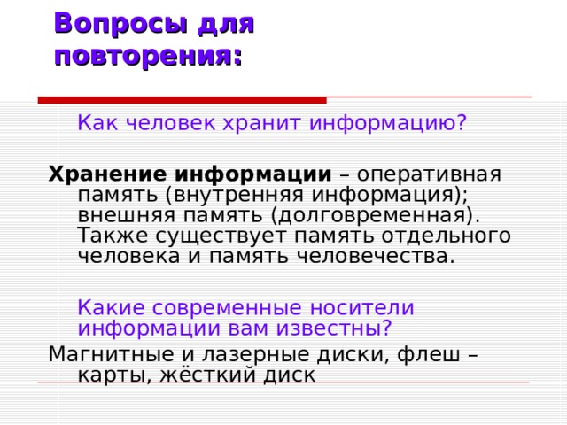 Вопросы для повторения:  Как человек хранит информацию? Хранение информации – оперативная память (внутренняя информация); внешняя память (долговременная). Также существует память отдельного человека и память человечества.  Какие современные носители информации вам известны? Магнитные и лазерные диски, флеш – карты, жёсткий диск
