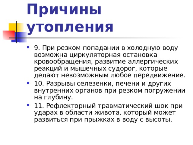 Причины утопления 9. При резком попадании в холодную воду возможна циркуляторная остановка кровообращения, развитие аллергических реакций и мышечных судорог, которые делают невозможным любое передвижение. 10. Разрывы селезенки, печени и других внутренних органов при резком погружении на глубину. 11. Рефлекторный травматический шок при ударах в области живота, который может развиться при прыжках в воду с высоты. 