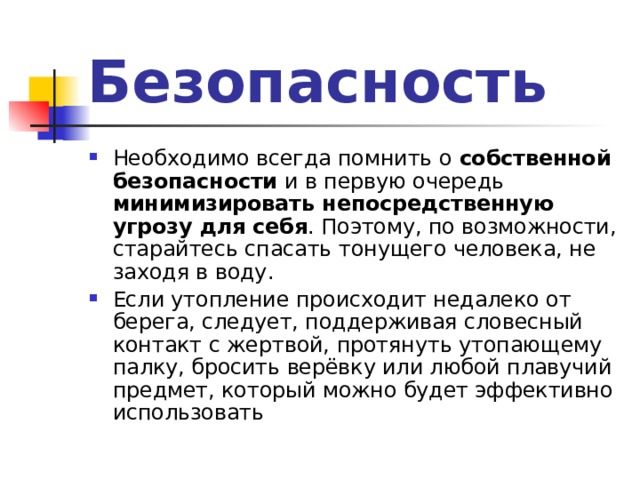 Безопасность Необходимо всегда помнить о собственной безопасности и в первую очередь минимизировать непосредственную угрозу для себя . Поэтому, по возможности, старайтесь спасать тонущего человека, не заходя в воду. Если утопление происходит недалеко от берега, следует, поддерживая словесный контакт с жертвой, протянуть утопающему палку, бросить верёвку или любой плавучий предмет, который можно будет эффективно использовать 