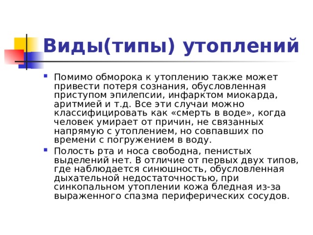 Виды(типы) утоплений Помимо обморока к утоплению также может привести потеря сознания, обусловленная приступом эпилепсии, инфарктом миокарда, аритмией и т.д. Все эти случаи можно классифицировать как «смерть в воде», когда человек умирает от причин, не связанных напрямую с утоплением, но совпавших по времени с погружением в воду. Полость рта и носа свободна, пенистых выделений нет. В отличие от первых двух типов, где наблюдается синюшность, обусловленная дыхательной недостаточностью, при синкопальном утоплении кожа бледная из-за выраженного спазма периферических сосудов. 