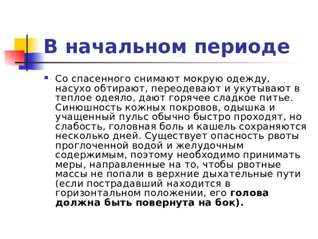 В начальном периоде Со спасенного снимают мокрую одежду, насухо обтирают, переодевают и укутывают в теплое одеяло, дают горячее сладкое питье. Синюшность кожных покровов, одышка и учащенный пульс обычно быстро проходят, но слабость, головная боль и кашель сохраняются несколько дней. Существует опасность рвоты проглоченной водой и желудоч­ным содержимым, поэтому необходимо принимать меры, направленные на то, чтобы рвотные массы не попали в верхние дыхательные пути (если пострадавший находится в горизонтальном положении, его голова должна быть повернута на бок). 