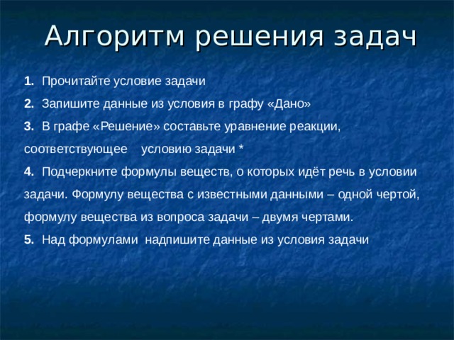 Алгоритм решения задач 1. Прочитайте условие задачи 2. Запишите данные из условия в графу «Дано» 3. В графе «Решение» составьте уравнение реакции, соответствующее условию задачи * 4. Подчеркните формулы веществ, о которых идёт речь в условии задачи. Формулу вещества с известными данными – одной чертой, формулу вещества из вопроса задачи – двумя чертами. 5. Над формулами надпишите данные из условия задачи 