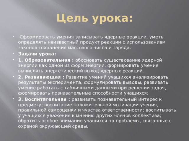 Цель урока:  Сформировать умения записывать ядерные реакции, уметь определять неизвестный продукт реакции с использованием законов сохранения массового числа и заряда. Задачи урока: 1. Образовательная : обосновать существование ядерной энергии как одной из форм энергии, формировать умение вычислять энергетический выход ядерных реакций. 2. Развивающая : Развитие умений учащихся анализировать результаты эксперимента, формулировать выводы, развивать умение работать с табличными данными при решении задач, формировать познавательные способности учащихся; 3. Воспитательная : развивать познавательный интерес к предмету; воспитание положительной мотивации учения, правильной самооценки и чувства ответственности; воспитывать у учащихся уважение к мнению других членов коллектива; обратить особое внимание учащихся на проблемы, связанные с охраной окружающей среды. 
